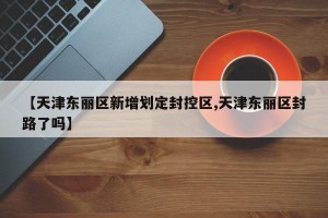 【天津东丽区新增划定封控区,天津东丽区封路了吗】