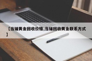 【当铺黄金回收价格,当铺回收黄金联系方式】