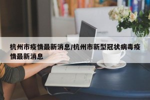 杭州市疫情最新消息/杭州市新型冠状病毒疫情最新消息
