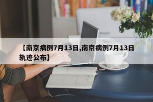 【南京病例7月13日,南京病例7月13日轨迹公布】