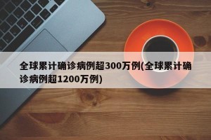 全球累计确诊病例超300万例(全球累计确诊病例超1200万例)