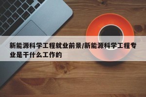 新能源科学工程就业前景/新能源科学工程专业是干什么工作的