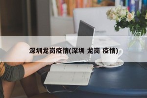 深圳龙岗疫情(深圳 龙岗 疫情)