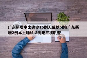 广东新增本土确诊15例无症状5例/广东新增2例本土确诊 8例无症状轨迹