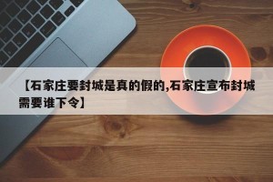 【石家庄要封城是真的假的,石家庄宣布封城需要谁下令】
