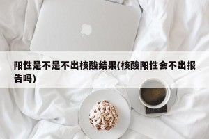 阳性是不是不出核酸结果(核酸阳性会不出报告吗)
