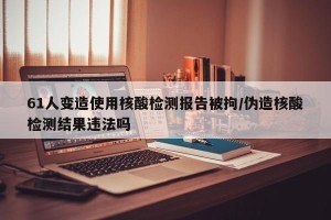 61人变造使用核酸检测报告被拘/伪造核酸检测结果违法吗