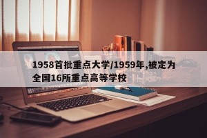 1958首批重点大学/1959年,被定为全国16所重点高等学校