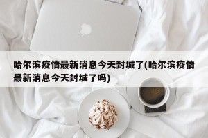 哈尔滨疫情最新消息今天封城了(哈尔滨疫情最新消息今天封城了吗)