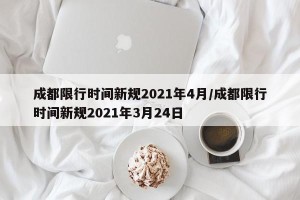 成都限行时间新规2021年4月/成都限行时间新规2021年3月24日