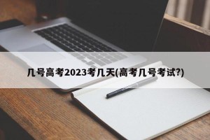 几号高考2023考几天(高考几号考试?)