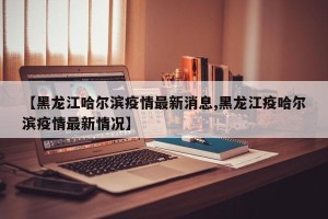 【黑龙江哈尔滨疫情最新消息,黑龙江疫哈尔滨疫情最新情况】