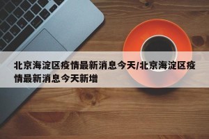北京海淀区疫情最新消息今天/北京海淀区疫情最新消息今天新增