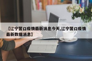 【辽宁营口疫情最新消息今天,辽宁营口疫情最新数据消息】
