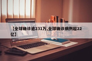 【全球确诊逾231万,全球确诊病例超22亿】