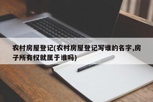 农村房屋登记(农村房屋登记写谁的名字,房子所有权就属于谁吗)