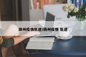 扬州疫情轨迹/扬州疫情 轨迹