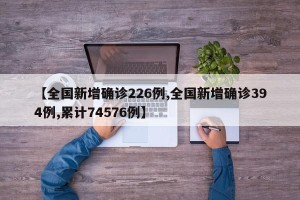 【全国新增确诊226例,全国新增确诊394例,累计74576例】