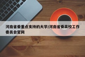 河南省委重点支持的大学/河南省委高校工作委员会官网