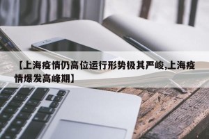【上海疫情仍高位运行形势极其严峻,上海疫情爆发高峰期】